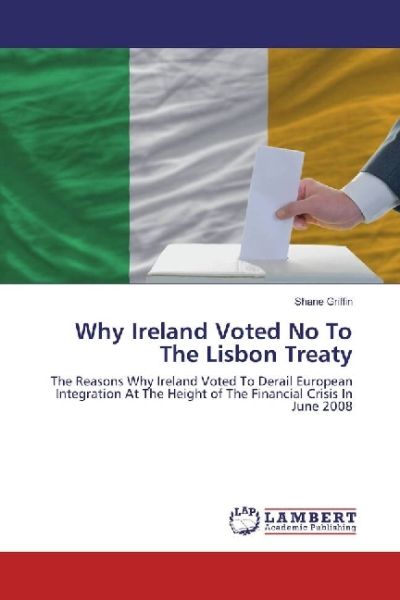 Why Ireland Voted No To The Lisbon Treaty: The Reasons Why Ireland Voted To Derail European Integrat - LAP Lambert Acade...